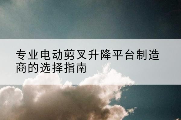 勐腊电动剪叉升降平台厂家-专业电动剪叉升降平台制造商的选择指南