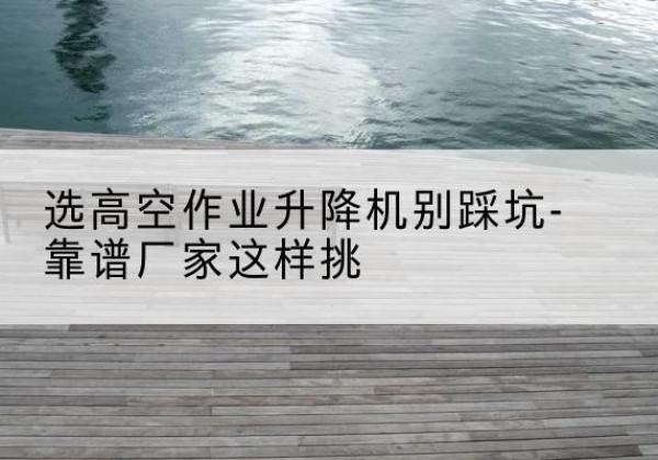 勐腊剪叉式升降机厂家-选高空作业升降机别踩坑-靠谱厂家这样挑