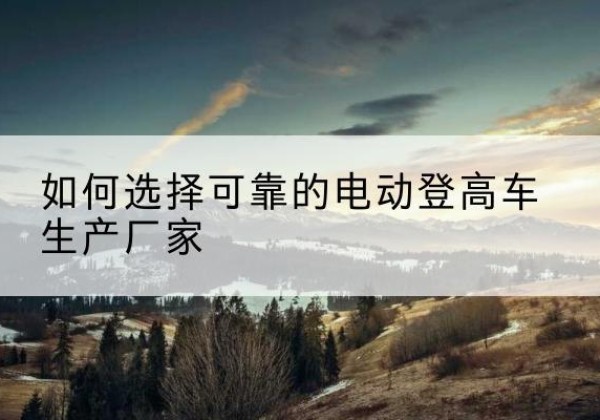 勐腊电动登高车厂家-如何选择可靠的电动登高车生产厂家