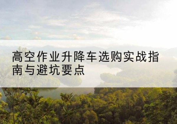 勐腊升降车怎么选-高空作业升降车选购实战指南与避坑要点