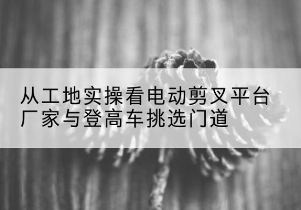 勐腊电动剪叉升降平台厂家-从工地实操看电动剪叉平台厂家与登高车挑选门道