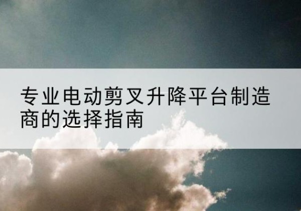勐腊电动剪叉升降平台厂家-专业电动剪叉升降平台制造商的选择指南